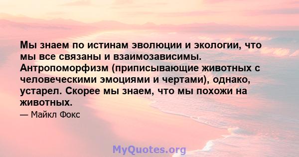 Мы знаем по истинам эволюции и экологии, что мы все связаны и взаимозависимы. Антропоморфизм (приписывающие животных с человеческими эмоциями и чертами), однако, устарел. Скорее мы знаем, что мы похожи на животных.