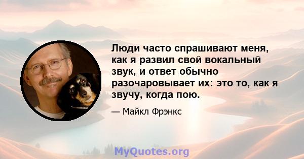 Люди часто спрашивают меня, как я развил свой вокальный звук, и ответ обычно разочаровывает их: это то, как я звучу, когда пою.