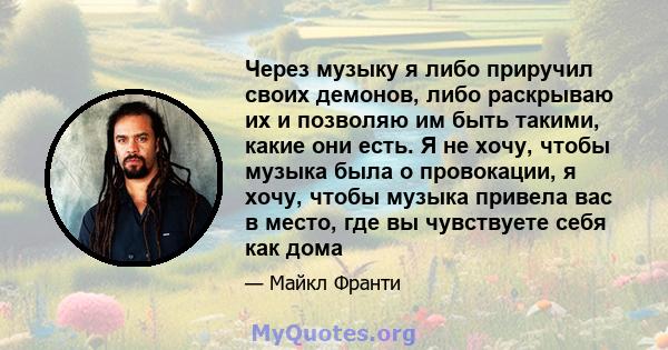 Через музыку я либо приручил своих демонов, либо раскрываю их и позволяю им быть такими, какие они есть. Я не хочу, чтобы музыка была о провокации, я хочу, чтобы музыка привела вас в место, где вы чувствуете себя как