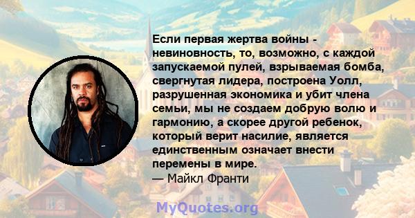 Если первая жертва войны - невиновность, то, возможно, с каждой запускаемой пулей, взрываемая бомба, свергнутая лидера, построена Уолл, разрушенная экономика и убит члена семьи, мы не создаем добрую волю и гармонию, а