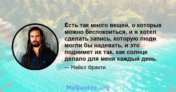 Есть так много вещей, о которых можно беспокоиться, и я хотел сделать запись, которую люди могли бы надевать, и это поднимет их так, как солнце делало для меня каждый день.