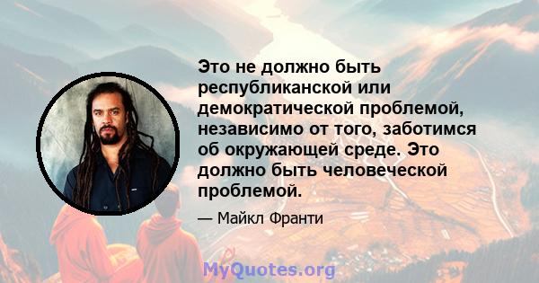 Это не должно быть республиканской или демократической проблемой, независимо от того, заботимся об окружающей среде. Это должно быть человеческой проблемой.