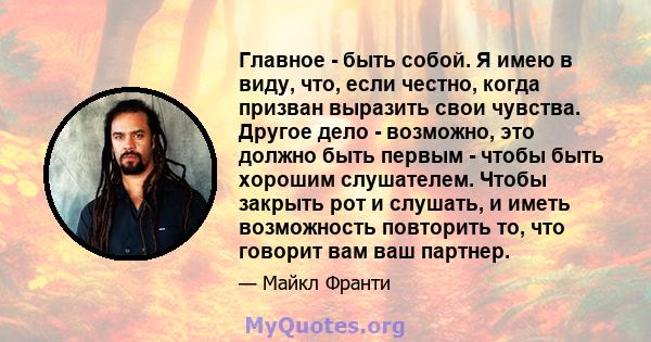 Главное - быть собой. Я имею в виду, что, если честно, когда призван выразить свои чувства. Другое дело - возможно, это должно быть первым - чтобы быть хорошим слушателем. Чтобы закрыть рот и слушать, и иметь