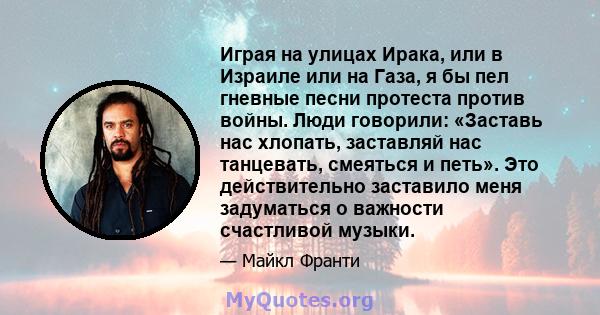 Играя на улицах Ирака, или в Израиле или на Газа, я бы пел гневные песни протеста против войны. Люди говорили: «Заставь нас хлопать, заставляй нас танцевать, смеяться и петь». Это действительно заставило меня задуматься 