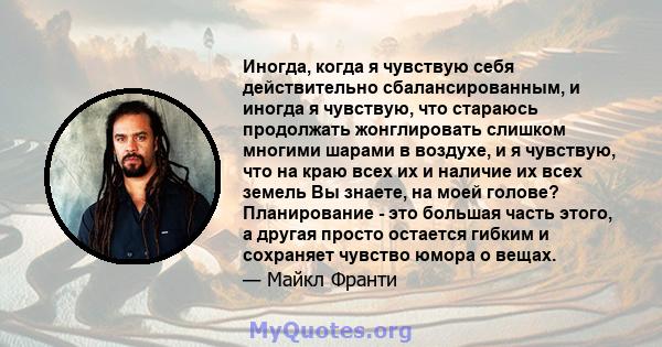 Иногда, когда я чувствую себя действительно сбалансированным, и иногда я чувствую, что стараюсь продолжать жонглировать слишком многими шарами в воздухе, и я чувствую, что на краю всех их и наличие их всех земель Вы