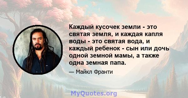 Каждый кусочек земли - это святая земля, и каждая капля воды - это святая вода, и каждый ребенок - сын или дочь одной земной мамы, а также одна земная папа.