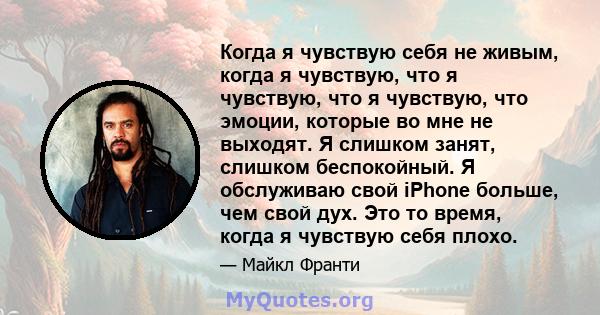 Когда я чувствую себя не живым, когда я чувствую, что я чувствую, что я чувствую, что эмоции, которые во мне не выходят. Я слишком занят, слишком беспокойный. Я обслуживаю свой iPhone больше, чем свой дух. Это то время, 