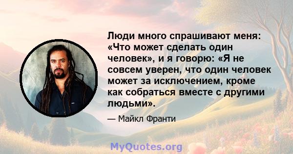 Люди много спрашивают меня: «Что может сделать один человек», и я говорю: «Я не совсем уверен, что один человек может за исключением, кроме как собраться вместе с другими людьми».