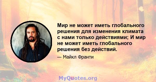 Мир не может иметь глобального решения для изменения климата с нами только действиями; И мир не может иметь глобального решения без действий.