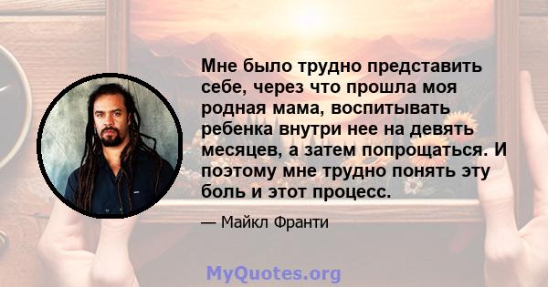 Мне было трудно представить себе, через что прошла моя родная мама, воспитывать ребенка внутри нее на девять месяцев, а затем попрощаться. И поэтому мне трудно понять эту боль и этот процесс.