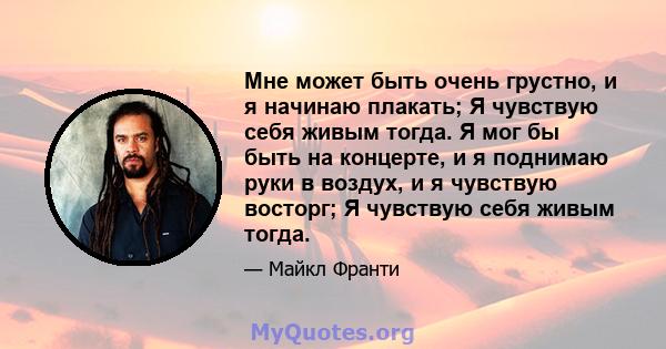 Мне может быть очень грустно, и я начинаю плакать; Я чувствую себя живым тогда. Я мог бы быть на концерте, и я поднимаю руки в воздух, и я чувствую восторг; Я чувствую себя живым тогда.