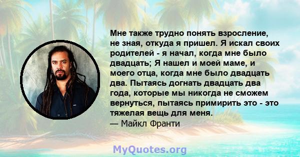 Мне также трудно понять взросление, не зная, откуда я пришел. Я искал своих родителей - я начал, когда мне было двадцать; Я нашел и моей маме, и моего отца, когда мне было двадцать два. Пытаясь догнать двадцать два