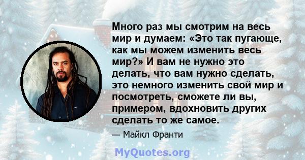 Много раз мы смотрим на весь мир и думаем: «Это так пугающе, как мы можем изменить весь мир?» И вам не нужно это делать, что вам нужно сделать, это немного изменить свой мир и посмотреть, сможете ли вы, примером,