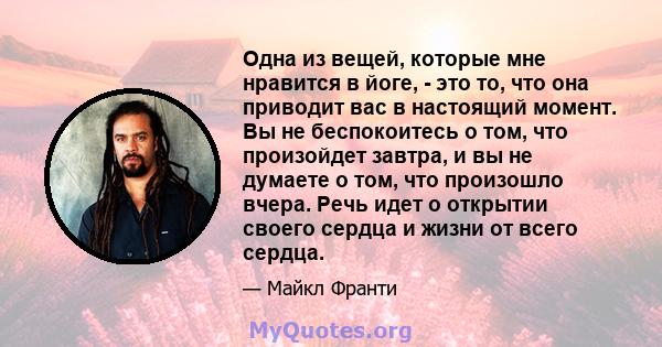 Одна из вещей, которые мне нравится в йоге, - это то, что она приводит вас в настоящий момент. Вы не беспокоитесь о том, что произойдет завтра, и вы не думаете о том, что произошло вчера. Речь идет о открытии своего