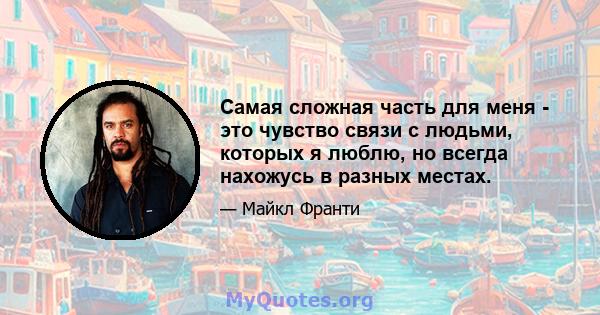 Самая сложная часть для меня - это чувство связи с людьми, которых я люблю, но всегда нахожусь в разных местах.