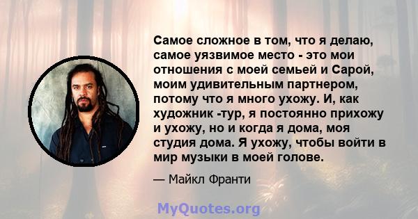 Самое сложное в том, что я делаю, самое уязвимое место - это мои отношения с моей семьей и Сарой, моим удивительным партнером, потому что я много ухожу. И, как художник -тур, я постоянно прихожу и ухожу, но и когда я