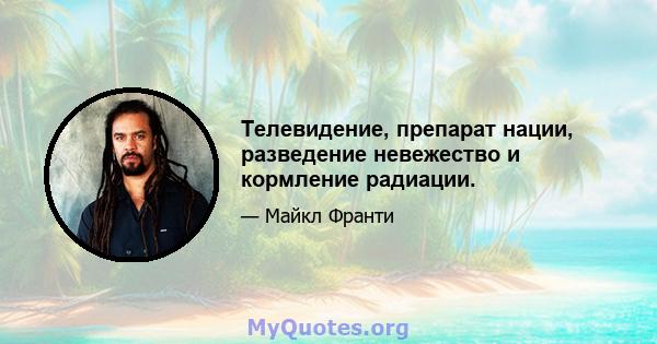 Телевидение, препарат нации, разведение невежество и кормление радиации.