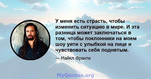 У меня есть страсть, чтобы изменить ситуацию в мире. И эта разница может заключаться в том, чтобы поклонники на моем шоу уйти с улыбкой на лице и чувствовать себя поднятым.