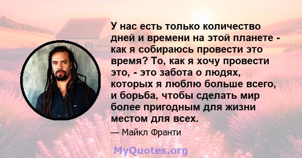 У нас есть только количество дней и времени на этой планете - как я собираюсь провести это время? То, как я хочу провести это, - это забота о людях, которых я люблю больше всего, и борьба, чтобы сделать мир более