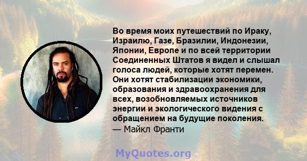 Во время моих путешествий по Ираку, Израилю, Газе, Бразилии, Индонезии, Японии, Европе и по всей территории Соединенных Штатов я видел и слышал голоса людей, которые хотят перемен. Они хотят стабилизации экономики,