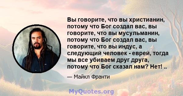 Вы говорите, что вы христианин, потому что Бог создал вас, вы говорите, что вы мусульманин, потому что Бог создал вас, вы говорите, что вы индус, а следующий человек - еврей, тогда мы все убиваем друг друга, потому что