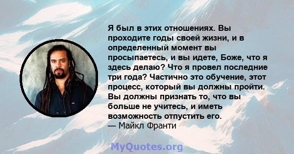 Я был в этих отношениях. Вы проходите годы своей жизни, и в определенный момент вы просыпаетесь, и вы идете, Боже, что я здесь делаю? Что я провел последние три года? Частично это обучение, этот процесс, который вы