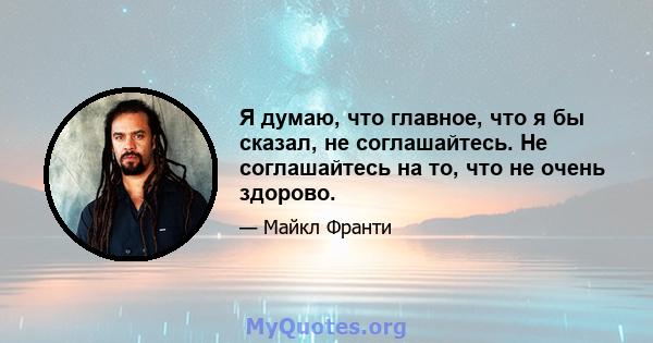 Я думаю, что главное, что я бы сказал, не соглашайтесь. Не соглашайтесь на то, что не очень здорово.