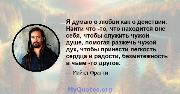 Я думаю о любви как о действии. Найти что -то, что находится вне себя, чтобы служить чужой душе, помогая разжечь чужой дух, чтобы принести легкость сердца и радости, безмятежность в чьем -то другое.