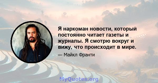 Я наркоман новости, который постоянно читает газеты и журналы. Я смотрю вокруг и вижу, что происходит в мире.