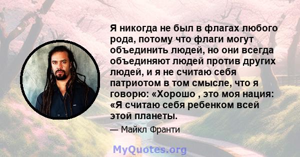 Я никогда не был в флагах любого рода, потому что флаги могут объединить людей, но они всегда объединяют людей против других людей, и я не считаю себя патриотом в том смысле, что я говорю: «Хорошо , это моя нация: «Я