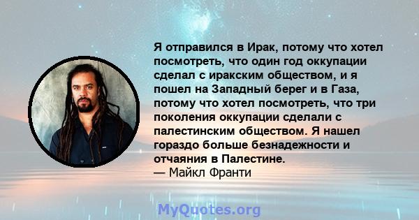 Я отправился в Ирак, потому что хотел посмотреть, что один год оккупации сделал с иракским обществом, и я пошел на Западный берег и в Газа, потому что хотел посмотреть, что три поколения оккупации сделали с палестинским 