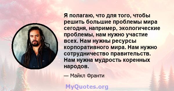 Я полагаю, что для того, чтобы решить большие проблемы мира сегодня, например, экологические проблемы, нам нужно участие всех. Нам нужны ресурсы корпоративного мира. Нам нужно сотрудничество правительств. Нам нужна