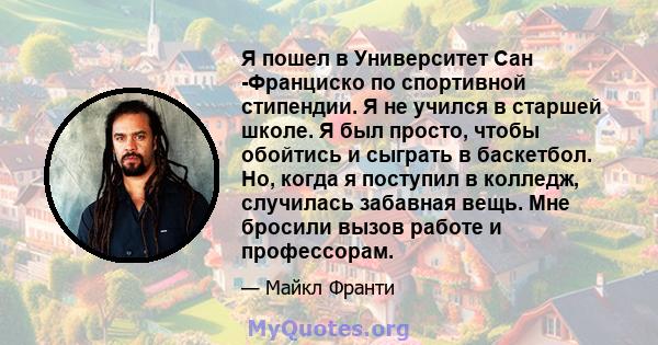 Я пошел в Университет Сан -Франциско по спортивной стипендии. Я не учился в старшей школе. Я был просто, чтобы обойтись и сыграть в баскетбол. Но, когда я поступил в колледж, случилась забавная вещь. Мне бросили вызов