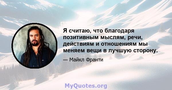 Я считаю, что благодаря позитивным мыслям, речи, действиям и отношениям мы меняем вещи в лучшую сторону.