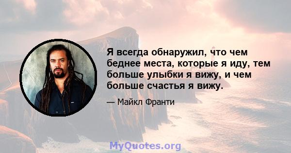 Я всегда обнаружил, что чем беднее места, которые я иду, тем больше улыбки я вижу, и чем больше счастья я вижу.