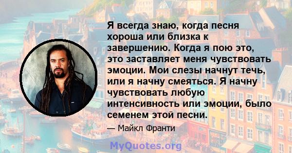 Я всегда знаю, когда песня хороша или близка к завершению. Когда я пою это, это заставляет меня чувствовать эмоции. Мои слезы начнут течь, или я начну смеяться. Я начну чувствовать любую интенсивность или эмоции, было