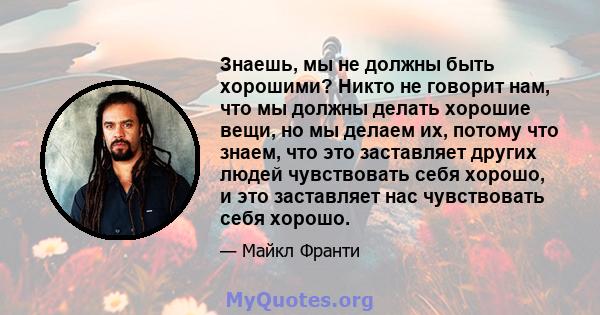 Знаешь, мы не должны быть хорошими? Никто не говорит нам, что мы должны делать хорошие вещи, но мы делаем их, потому что знаем, что это заставляет других людей чувствовать себя хорошо, и это заставляет нас чувствовать