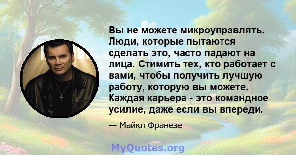 Вы не можете микроуправлять. Люди, которые пытаются сделать это, часто падают на лица. Стимить тех, кто работает с вами, чтобы получить лучшую работу, которую вы можете. Каждая карьера - это командное усилие, даже если