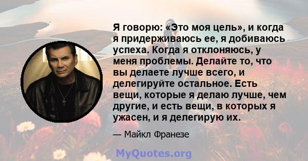 Я говорю: «Это моя цель», и когда я придерживаюсь ее, я добиваюсь успеха. Когда я отклоняюсь, у меня проблемы. Делайте то, что вы делаете лучше всего, и делегируйте остальное. Есть вещи, которые я делаю лучше, чем