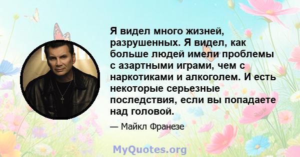 Я видел много жизней, разрушенных. Я видел, как больше людей имели проблемы с азартными играми, чем с наркотиками и алкоголем. И есть некоторые серьезные последствия, если вы попадаете над головой.