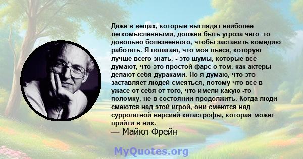 Даже в вещах, которые выглядят наиболее легкомысленными, должна быть угроза чего -то довольно болезненного, чтобы заставить комедию работать. Я полагаю, что моя пьеса, которую лучше всего знать, - это шумы, которые все