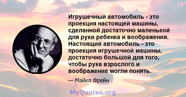 Игрушечный автомобиль - это проекция настоящей машины, сделанной достаточно маленькой для руки ребенка и воображения. Настоящий автомобиль - это проекция игрушечной машины, достаточно большой для того, чтобы рука