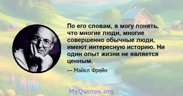 По его словам, я могу понять, что многие люди, многие совершенно обычные люди, имеют интересную историю. Ни один опыт жизни не является ценным.