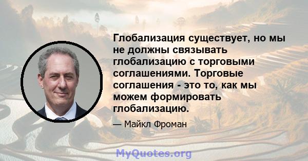 Глобализация существует, но мы не должны связывать глобализацию с торговыми соглашениями. Торговые соглашения - это то, как мы можем формировать глобализацию.