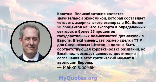 Конечно, Великобритания является значительной экономикой, которая составляет четверть американского экспорта в ЕС, более 50 процентов нашего экспорта в определенных секторах и более 25 процентов государственных