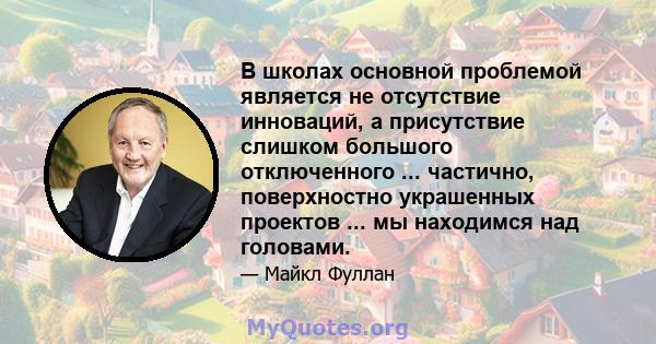 В школах основной проблемой является не отсутствие инноваций, а присутствие слишком большого отключенного ... частично, поверхностно украшенных проектов ... мы находимся над головами.