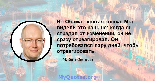 Но Обама - крутая кошка. Мы видели это раньше: когда он страдал от изменений, он не сразу отреагировал. Он потребовался пару дней, чтобы отреагировать.