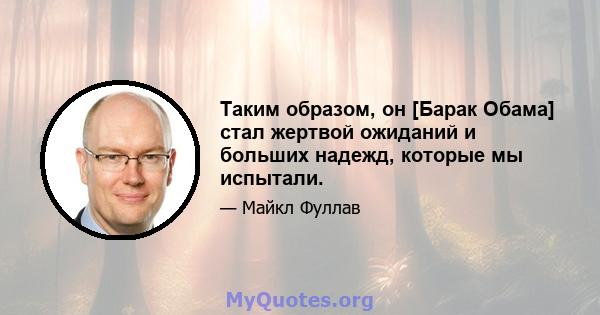 Таким образом, он [Барак Обама] стал жертвой ожиданий и больших надежд, которые мы испытали.