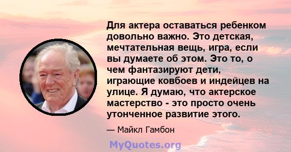 Для актера оставаться ребенком довольно важно. Это детская, мечтательная вещь, игра, если вы думаете об этом. Это то, о чем фантазируют дети, играющие ковбоев и индейцев на улице. Я думаю, что актерское мастерство - это 