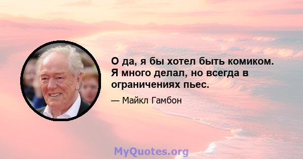 О да, я бы хотел быть комиком. Я много делал, но всегда в ограничениях пьес.